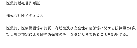 医薬品販売号許可証  株式会社匠メディカル  医薬品、医療機器等の品質、有効性及び安全性の確保等に関する法律第24条第1項の規定により卸売販売業の許可を受けた者であることを証明する。 