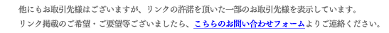 他にもお取引先様はございますが、リンクの許諾を頂いた一部のお取引先様を表示しています。 リンク掲載のご希望・ご要望等ございましたら、こちらのお問い合わせフォームよりご連絡ください。