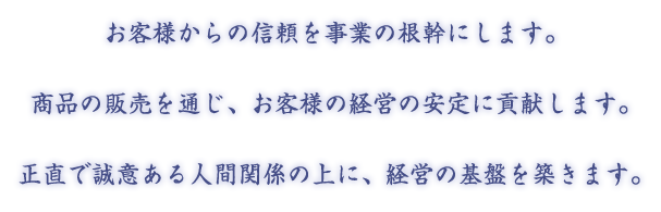 お客様からの信頼を事業の根幹にします。商品の販売を通じ、お客様の経営の安定に貢献します。正直で誠意ある人間関係の上に、経営の基盤を築きます。