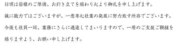 日頃は皆様のご厚情、お引き立てを賜わり心より御礼を申し上げます。誠に微力ではございますが、一意専心社業の発展に努力致す所存でございます。今後も社員一同、業務にさらに邁進してまいりますので、一層のご支援ご鞭撻を賜りますよう、お願い申し上げます。